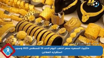«تثبيت السعر» سعر الذهب اليوم الأحد 10 أغسطس 2025 وسبب استقراره المفاجئ